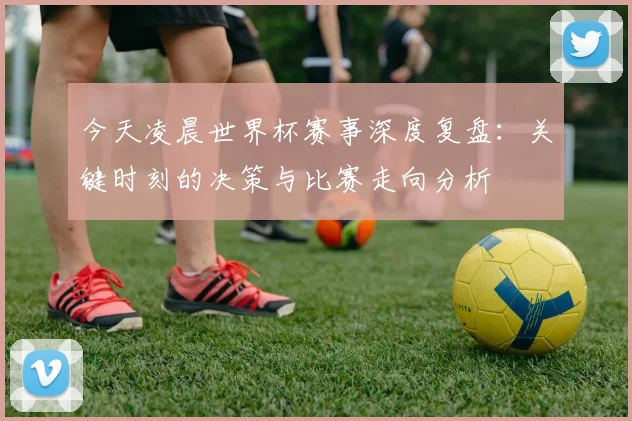 今天凌晨世界杯赛事深度复盘：关键时刻的决策与比赛走向分析
