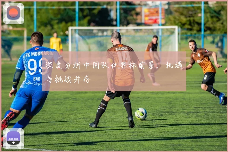 深度分析中国队世界杯前景：机遇与挑战并存