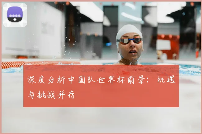 深度分析中国队世界杯前景：机遇与挑战并存