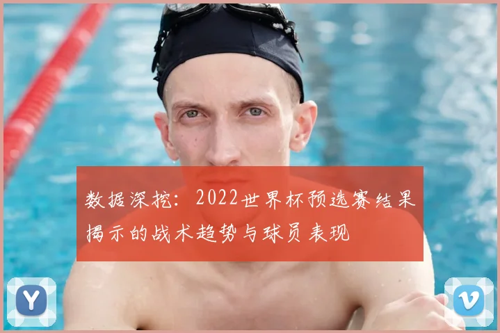数据深挖：2022世界杯预选赛结果揭示的战术趋势与球员表现