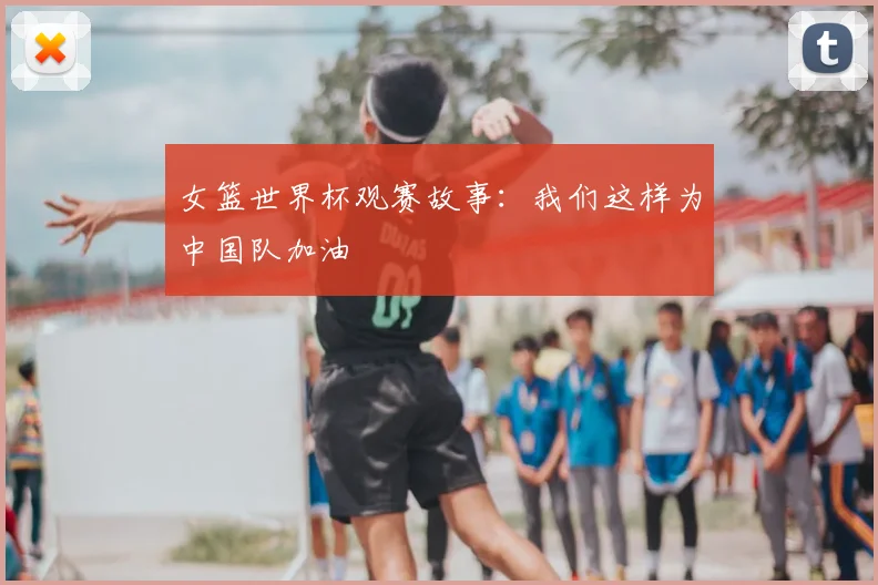 女篮世界杯观赛故事：我们这样为中国队加油