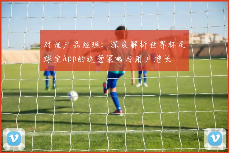对话产品经理：深度解析世界杯足球宝App的运营策略与用户增长