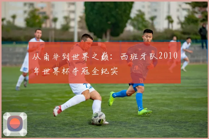 从南非到世界之巅:西班牙队2010年世界杯夺冠全纪实