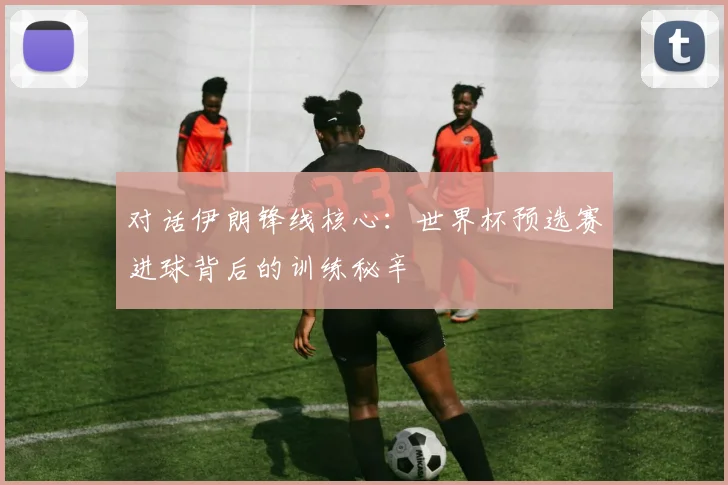 对话伊朗锋线核心：世界杯预选赛进球背后的训练秘辛