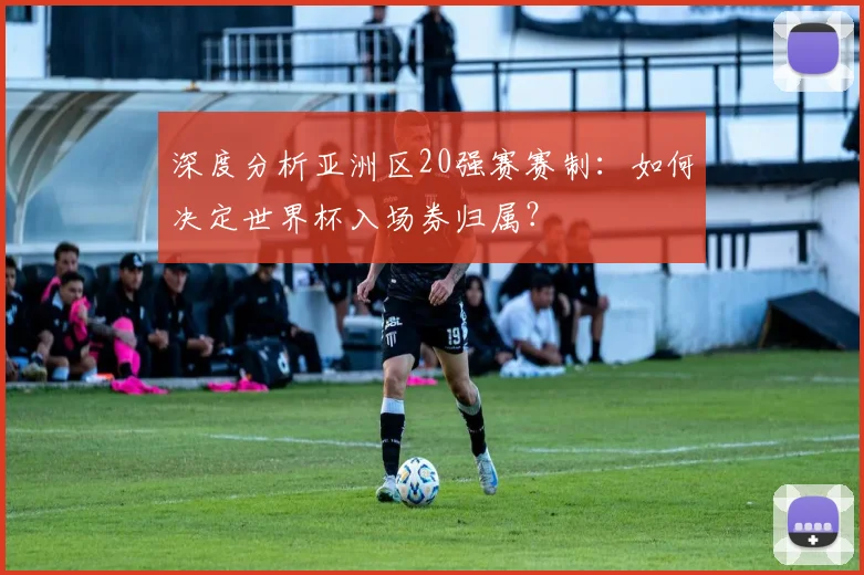深度分析亚洲区20强赛赛制：如何决定世界杯入场券归属？